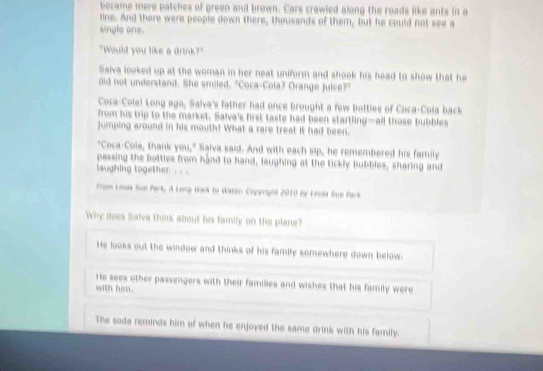 became mere patches of green and brown. Cars crawled along the roads like ants in a
line. And there were people down there, thousands of them, but he could not see a
single one.
"Would you like a drink?"
Saiva looked up at the woman in her neat uniform and shook his head to show that he
did not understand. She smiled. "Coca-Cola? Orange juice?"
Coca-Colal Long ago, Salva's father had once brought a few botties of Coca-Cola back
from his trip to the market. Salva's first taste had been startling—all those bubbles
jumping around in his mouth! What a rare treat it had been.
"Coca-Cola, thank you," Salva said. And with each sip, he remembered his family
passing the bottles from hand to hand, laughing at the tickly bubbles, sharing and
laughing together
From Lesia Jise Park, A Leng Walk to Water: Copyright 2010 by Linda liue Bark
Why does Salva think about his family on the plane?
He looks out the window and thinks of his family somewhere down below.
He sees other passengers with their families and wishes that his family were
with him.
The soda reminds him of when he enjoyed the same drink with his family.