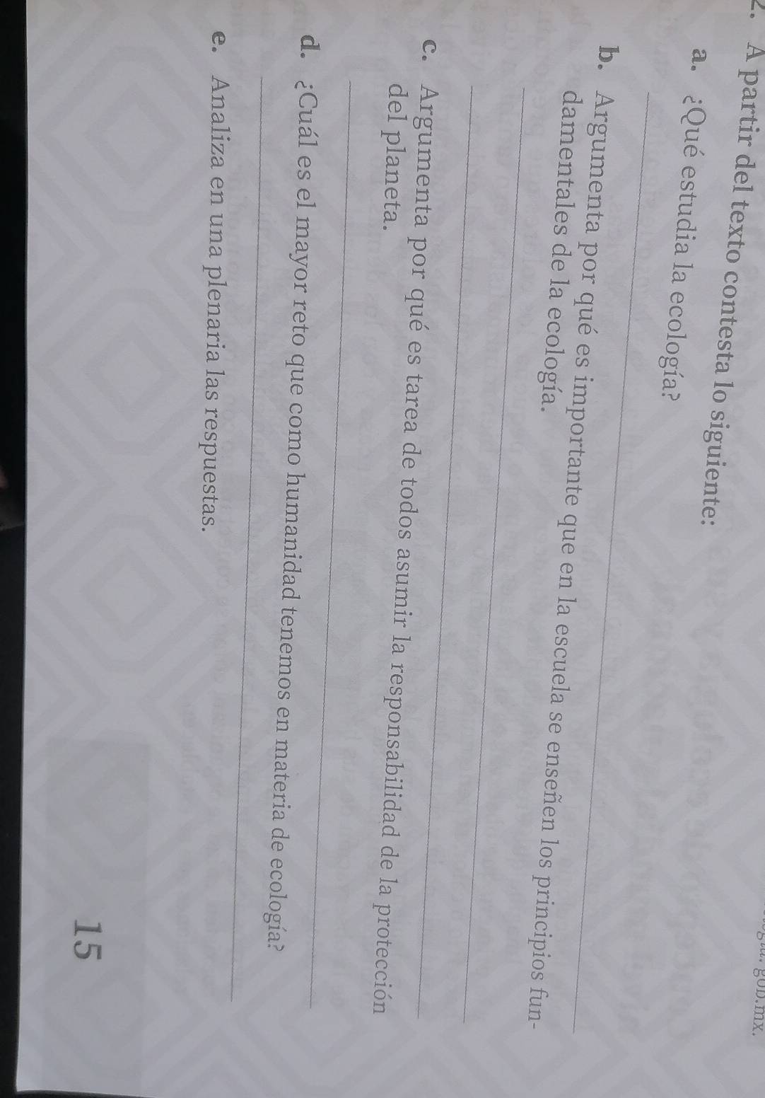 · gob.mx. 
2. À partir del texto contesta lo siguiente: 
_ 
a. ¿Qué estudia la ecología? 
_ 
b. Argumenta por qué es importante que en la escuela se enseñen los principios fun- 
damentales de la ecología. 
_ 
c. Argumenta por qué es tarea de todos asumir la responsabilidad de la protección 
del planeta. 
_ 
_ 
d. ¿Cuál es el mayor reto que como humanidad tenemos en materia de ecología? 
e. Analiza en una plenaria las respuestas. 
15