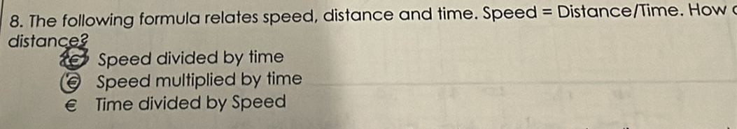 The following formula relates speed, distance and time. Speed = Distance/Time. How 
distance?
Speed divided by time
Speed multiplied by time
€ Time divided by Speed