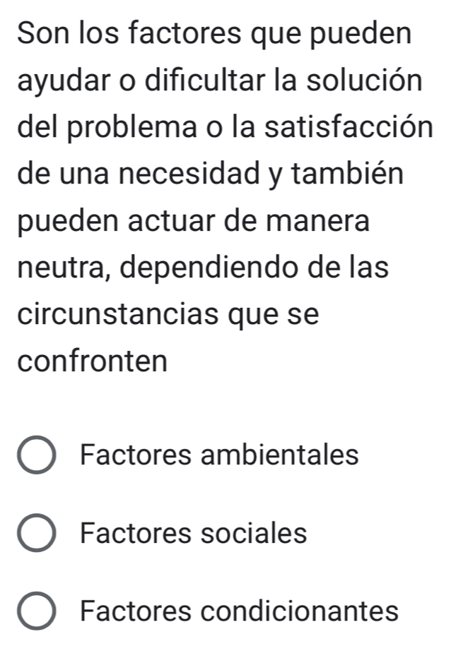 Son los factores que pueden
ayudar o dificultar la solución
del problema o la satisfacción
de una necesidad y también
pueden actuar de manera
neutra, dependiendo de las
circunstancias que se
confronten
Factores ambientales
Factores sociales
Factores condicionantes