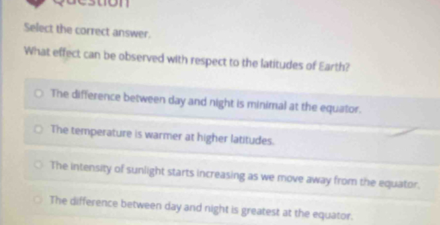 suon
Select the correct answer.
What effect can be observed with respect to the latitudes of Earth?
The difference between day and night is minimal at the equator.
The temperature is warmer at higher latitudes.
The intensity of sunlight starts increasing as we move away from the equator.
The difference between day and night is greatest at the equator.