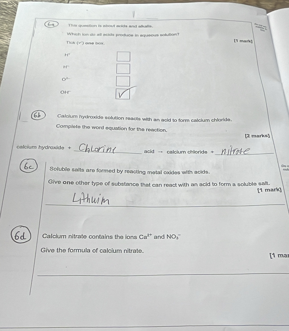 ba This question is about acids and alkalls.
Which ion do all acids produce in aqueous solution?
Tick (√) one box.
[1 mark]
H^+
H^-
O^(2-)
oh
6b Calcium hydroxide solution reacts with an acid to form calcium chloride.
Complete the word equation for the reaction.
[2 marks]
_
calcium hydroxide +
acid → calcium chloride +_
Do n
Soluble salts are formed by reacting metal oxides with acids. out
Give one other type of substance that can react with an acid to form a soluble salt.
[1 mark]
_
Calcium nitrate contains the ions Ca^(2+) and NO_3^- 
Give the formula of calcium nitrate.
[1 mar
_
__