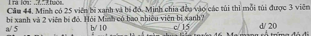 Tra lởi: . .....tuô1.
Câu 44. Minh có 25 viên bi xanh và bi đỏ. Minh chia đều vào các túi thì mỗi túi được 3 viên
bi xanh và 2 viên bị đỏ. Hỏi Minh có bao nhiêu viên bị xanh?
a/ 5 b/ 10 c/ 15 d/ 20
rớc 46. Me mạng số trưng đó đi