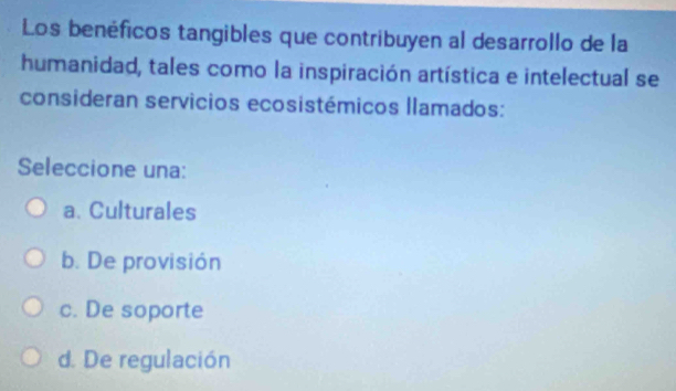 Los benéficos tangibles que contribuyen al desarrollo de la
humanidad, tales como la inspiración artística e intelectual se
consideran servicios ecosistémicos llamados:
Seleccione una:
a. Culturales
b. De provisión
c. De soporte
d. De regulación