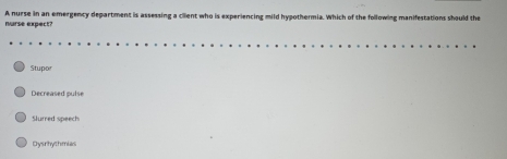 nurse expect? A nurse in an emergency department is assessing a client who is experiencing mild hypothermia. Which of the following manifestations should the
Stupor
Decreased pulse
Slurred speech
Dysrhythmias