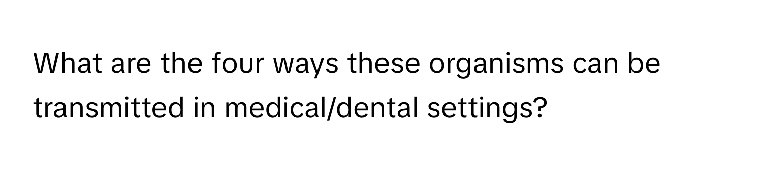 What are the four ways these organisms can be transmitted in medical/dental settings?