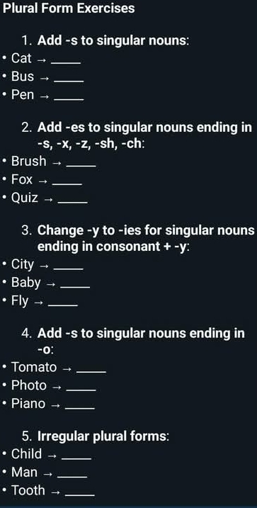 Plural Form Exercises 
1. Add -s to singular nouns: 
• Cat →_ 
• Bus →_ 
• Pen →_ 
2. Add -es to singular nouns ending in 
-s, -x, -z, -sh, -ch: 
• Brush _ 
• Fox →_ 
• Quiz →_ 
3. Change - y to -ies for singular nouns 
ending in consonant + -y: 
. City →_ 
• Baby →_ 
• Fly →_ 
4. Add -s to singular nouns ending in 
-o: 
• Tomato _ 
• Photo _ 
• Piano →_ 
5. Irregular plural forms: 
. Child ._ 
• Man →_ 
• Tooth -_