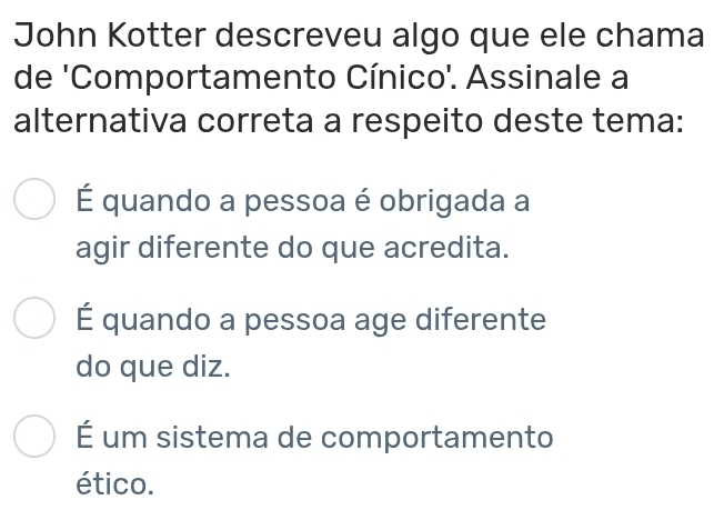 John Kotter descreveu algo que ele chama
de 'Comportamento Cínico'. Assinale a
alternativa correta a respeito deste tema:
É quando a pessoa é obrigada a
agir diferente do que acredita.
É quando a pessoa age diferente
do que diz.
É um sistema de comportamento
ético.