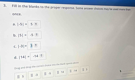 Fill in the blanks to the proper response. Some answer choices may be used more than 
once. 
a. |-5|=|5 0 
b. |5|= |· 5 0
C. |-3|= 3
d. |14|= = 14 0
Drag and drop the correct choice into the blank spaces above
5 i; -3 :: -5 overleftrightarrow IZ 14 1 8/11  -14 3