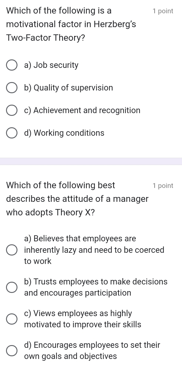 Which of the following is a 1 point
motivational factor in Herzberg's
Two-Factor Theory?
a) Job security
b) Quality of supervision
c) Achievement and recognition
d) Working conditions
Which of the following best 1 point
describes the attitude of a manager
who adopts Theory X?
a) Believes that employees are
inherently lazy and need to be coerced
to work
b) Trusts employees to make decisions
and encourages participation
c) Views employees as highly
motivated to improve their skills
d) Encourages employees to set their
own goals and objectives