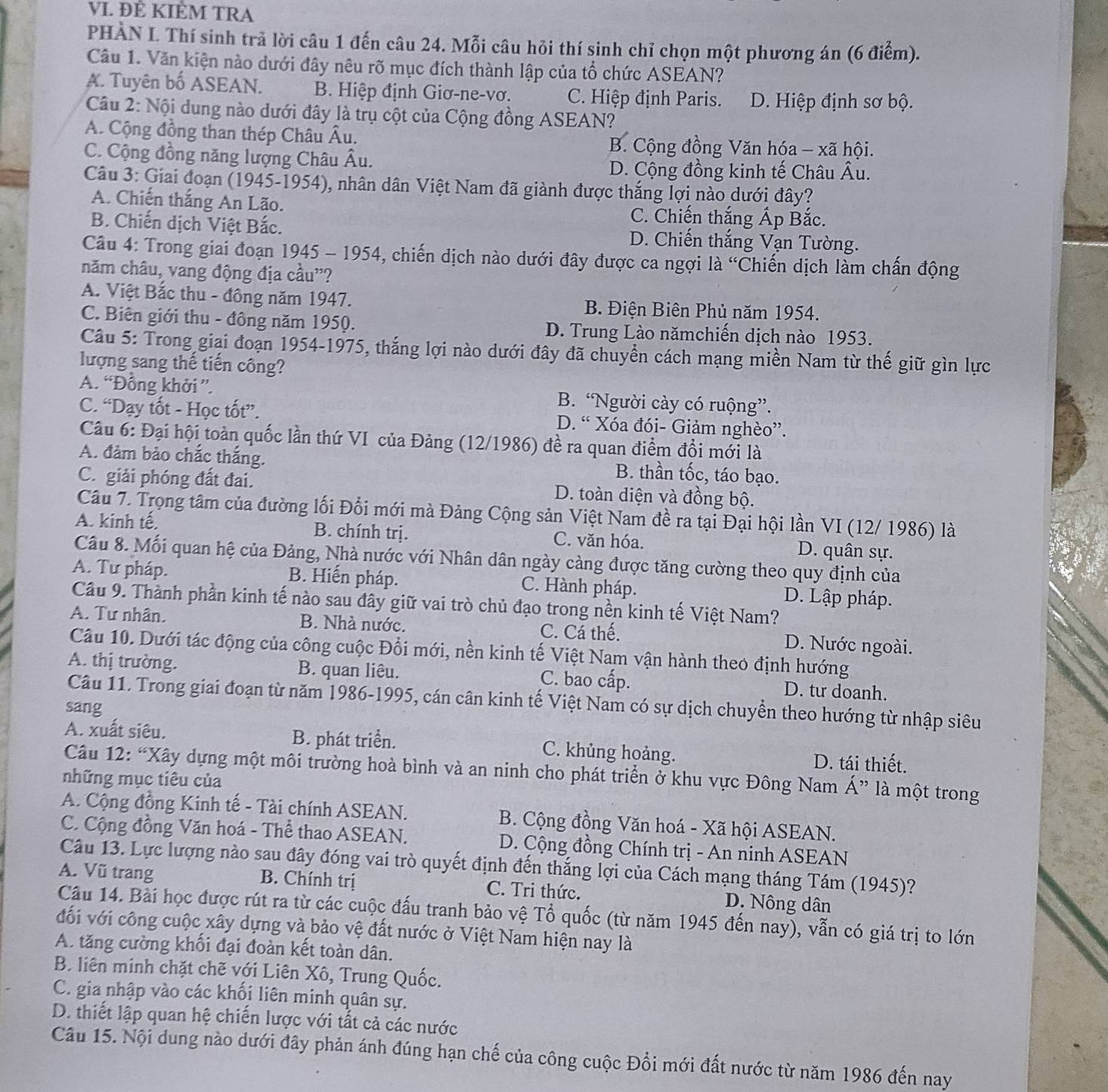 ĐÈ KIÈM TRA
PHÀN L Thí sinh trả lời câu 1 đến câu 24. Mỗi câu hỏi thí sinh chỉ chọn một phương án (6 điểm).
Câu 1. Văn kiện nào dưới đây nêu rõ mục đích thành lập của tổ chức ASEAN?. Tuyên bố ASEAN. B. Hiệp định Giơ-ne-vơ. C. Hiệp định Paris. D. Hiệp định sơ bộ.
Câu 2: Nội dung nào dưới đây là trụ cột của Cộng đồng ASEAN?
A. Cộng đồng than thép Châu Âu. B. Cộng đồng Văn hóa - xã hội.
C. Cộng đồng năng lượng Châu Âu.
D. Cộng đồng kinh tế Châu Âu.
Câu 3: Giai đoạn (1945-1954), nhân dân Việt Nam đã giành được thắng lợi nào dưới đây?
A. Chiến thắng An Lão. C. Chiến thắng Ấp Bắc.
B. Chiến dịch Việt Bắc. D. Chiến thắng Vạn Tường.
Câu 4: Trong giai đoạn 1945 - 1954, chiến dịch nào dưới đây được ca ngợi là 'Chiến dịch làm chấn động
năm châu, vang động địa cầu'?
A. Việt Bắc thu - đông năm 1947. B. Điện Biên Phủ năm 1954.
C. Biên giới thu - đông năm 1950. D. Trung Lào nămchiến dịch nào 1953.
Câu 5: Trong giại đoạn 1954-1975, thắng lợi nào dưới đây đã chuyển cách mạng miền Nam từ thế giữ gìn lực
lượng sang thế tiến công?
A. “Đồng khởi ”. B. “Người cày có ruộng”.
C. “Dạy tốt - Học tốt”. D. “ Xóa đói- Giảm nghèo”.
Câu 6: Đại hội toàn quốc lần thứ VI của Đảng (12/1986) đề ra quan điểm đồi mới là
A. đảm bảo chắc thắng.
B. thần tốc, táo bạo.
C. giải phóng đất đai. D. toàn diện và đồng bộ.
Câu 7. Trọng tâm của đường lối Đổi mới mà Đảng Cộng sản Việt Nam đề ra tại Đại hội lần VI (12/ 1986) là
A. kinh tế. B. chính trị. C. văn hóa. D. quân sự.
Câu 8. Mối quan hệ của Đảng, Nhà nước với Nhân dân ngày càng được tăng cường theo quy định của
A. Tư pháp. B. Hiến pháp. C. Hành pháp. D. Lập pháp.
Câu 9. Thành phần kinh tế nào sau đây giữ vai trò chủ đạo trong nền kinh tế Việt Nam?
A. Tư nhân. B. Nhà nước. C. Cá thế. D. Nước ngoài.
Câu 10. Dưới tác động của công cuộc Đổi mới, nền kinh tế Việt Nam vận hành theo định hướng
A. thị trường. B. quan liêu. C. bao cấp. D. tư doanh.
Câu 11. Trong giai đoạn từ năm 1986-1995, cán cân kinh tế Việt Nam có sự dịch chuyền theo hướng từ nhập siêu
sang
A. xuất siêu. B. phát triển. C. khủng hoảng. D. tái thiết.
Câu 12: “Xây dựng một môi trường hoà bình và an ninh cho phát triển ở khu vực Đông Nam Á” là một trong
những mục tiêu của
A. Cộng đồng Kinh tế - Tài chính ASEAN. B. Cộng đồng Văn hoá - Xã hội ASEAN.
C. Cộng đồng Văn hoá - Thể thao ASEAN. D. Cộng đồng Chính trị - An ninh ASEAN
Câu 13. Lực lượng nào sau đây đóng vai trò quyết định đến thắng lợi của Cách mạng tháng Tám (1945)?
A. Vũ trang  B. Chính trị C. Tri thức. D. Nông dân
Câu 14. Bài học được rút ra từ các cuộc đấu tranh bảo vệ Tổ quốc (từ năm 1945 đến nay), vẫn có giá trị to lớn
đổi với công cuộc xây dựng và bảo vệ đất nước ở Việt Nam hiện nay là
A. tăng cường khối đại đoàn kết toàn dân.
B. liên minh chặt chẽ với Liên Xô, Trung Quốc.
C. gia nhập vào các khối liên minh quân sự.
D. thiết lập quan hệ chiến lược với tất cả các nước
Câu 15. Nội dung nào dưới đây phản ánh đúng hạn chế của công cuộc Đổi mới đất nước từ năm 1986 đến nay