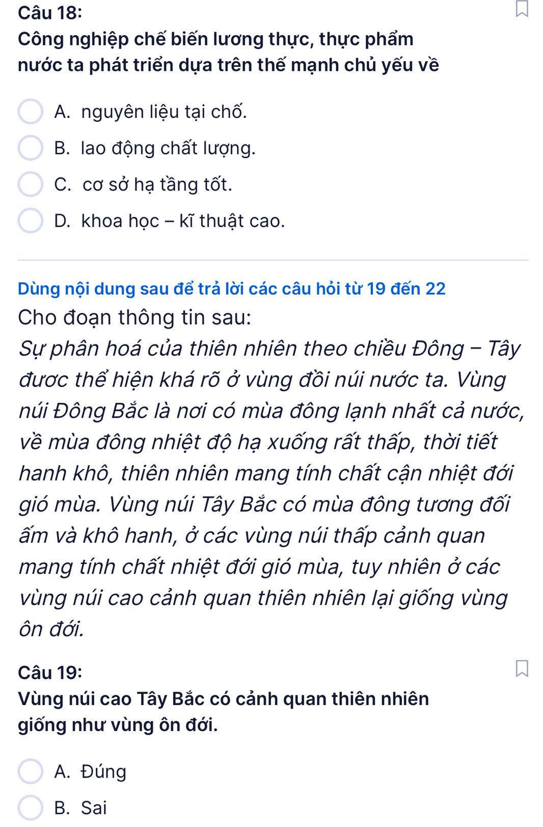 Công nghiệp chế biến lương thực, thực phẩm
nước ta phát triển dựa trên thế mạnh chủ yếu về
A. nguyên liệu tại chố.
B. lao động chất lượng.
C. cơ sở hạ tầng tốt.
D. khoa học - kĩ thuật cao.
Dùng nội dung sau để trả lời các câu hỏi từ 19 đến 22
Cho đoạn thông tin sau:
Sự phân hoá của thiên nhiên theo chiều Đông - Tây
được thể hiện khá rõ ở vùng đồi núi nước ta. Vùng
Đúi Đông Bắc là nơi có mùa đông lạnh nhất cả nước,
về mùa đông nhiệt độ hạ xuống rất thấp, thời tiết
hanh khô, thiên nhiên mang tính chất cận nhiệt đới
gió mùa. Vùng núi Tây Bắc có mùa đông tương đối
ấm và khô hanh, ở các vùng núi thấp cảnh quan
mang tính chất nhiệt đới gió mùa, tuy nhiên ở các
vùng núi cao cảnh quan thiên nhiên lại giống vùng
ôn đới.
Câu 19:
Vùng núi cao Tây Bắc có cảnh quan thiên nhiên
giống như vùng ôn đới.
A. Đúng
B. Sai