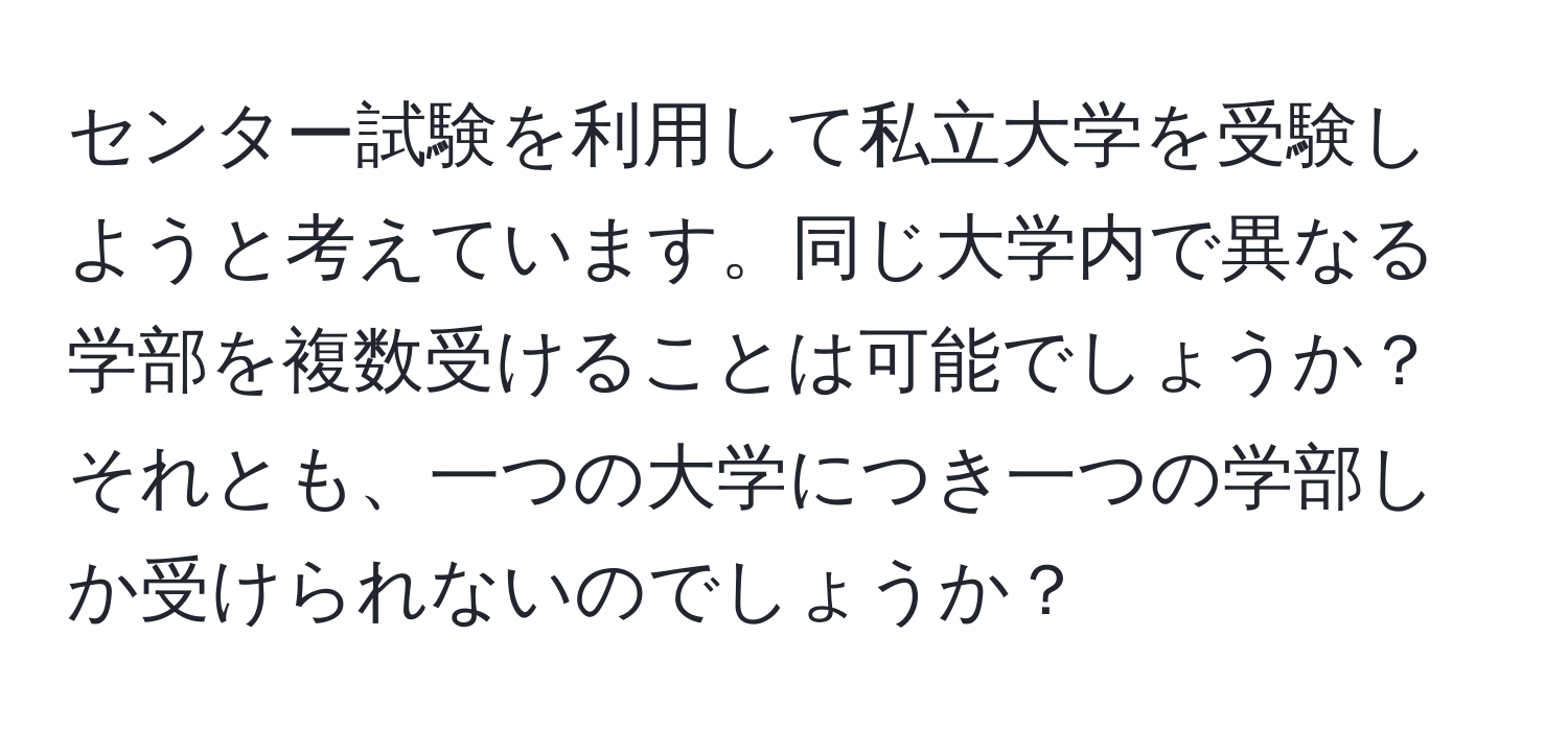 センター試験を利用して私立大学を受験しようと考えています。同じ大学内で異なる学部を複数受けることは可能でしょうか？それとも、一つの大学につき一つの学部しか受けられないのでしょうか？