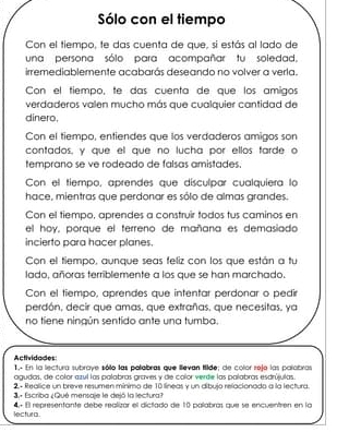 Sólo con el tiempo 
Con el tiempo, te das cuenta de que, si estás al lado de 
una persona sólo para acompañar fu soledad. 
irremediablemente acabarás deseando no volver a verla. 
Con el tiempo, te das cuenta de que los amigos 
verdaderos valen mucho más que cualquier cantidad de 
dinero, 
Con el tiempo, entiendes que los verdaderos amigos son 
contados, y que el que no lucha por ellos farde o 
temprano se ve rodeado de falsas amistades. 
Con el tiempo, aprendes que dísculpar cualquiera la 
hace, mientras que perdonar es sólo de almas grandes. 
Con el tiempo, aprendes a construir todos tus caminos en 
el hoy, porque el ferreno de mañana es demasiado 
incierto para hacer planes. 
Con el tiempo, aunque seas feliz con los que están a tu 
lado, añoras terriblemente a los que se han marchado. 
Con el tiempo, aprendes que intentar perdonar o pedir 
perdón, decir que amas, que extrañas, que necesitas, ya 
no tiene ningún sentido ante una tumba. 
Actividades 1.- En la lectura subraye sólo las palabras que illevan tilde; de color rejo las palobras 
agudas, de color azul las palabras graves y de color verde las palabras esdrújulas. 
2- Realice un breve resumen mínimo de 10 líneas y un díbujo relacionado a la lectura. 
3. Escriba ¿Qué mensaje le dejó la lectura? 
lectura. 4 º El representante debe realizór el dictado de 10 palabras que se encuentren en la