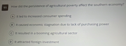 How did the persistence of agricultural poverty affect the southern economy?
A It led to increased consumer spending
€ It caused economic stagnation due to lack of purchasing power
c It resulted in a booming agricultural sector
D It attracted foreign investment