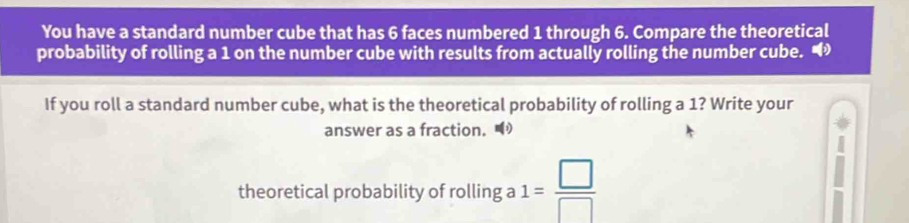 You have a standard number cube that has 6 faces numbered 1 through 6. Compare the theoretical 
probability of rolling a 1 on the number cube with results from actually rolling the number cube. • 
If you roll a standard number cube, what is the theoretical probability of rolling a 1? Write your 
answer as a fraction. 
theoretical probability of rolling a 1= □ /□  