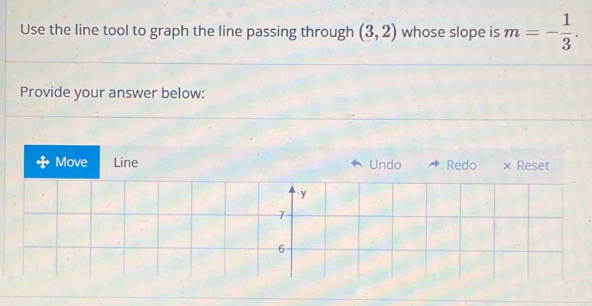 Use the line tool to graph the line passing through (3,2) whose slope is m=- 1/3 . 
Provide your answer below: 
Move Line Undo Redo