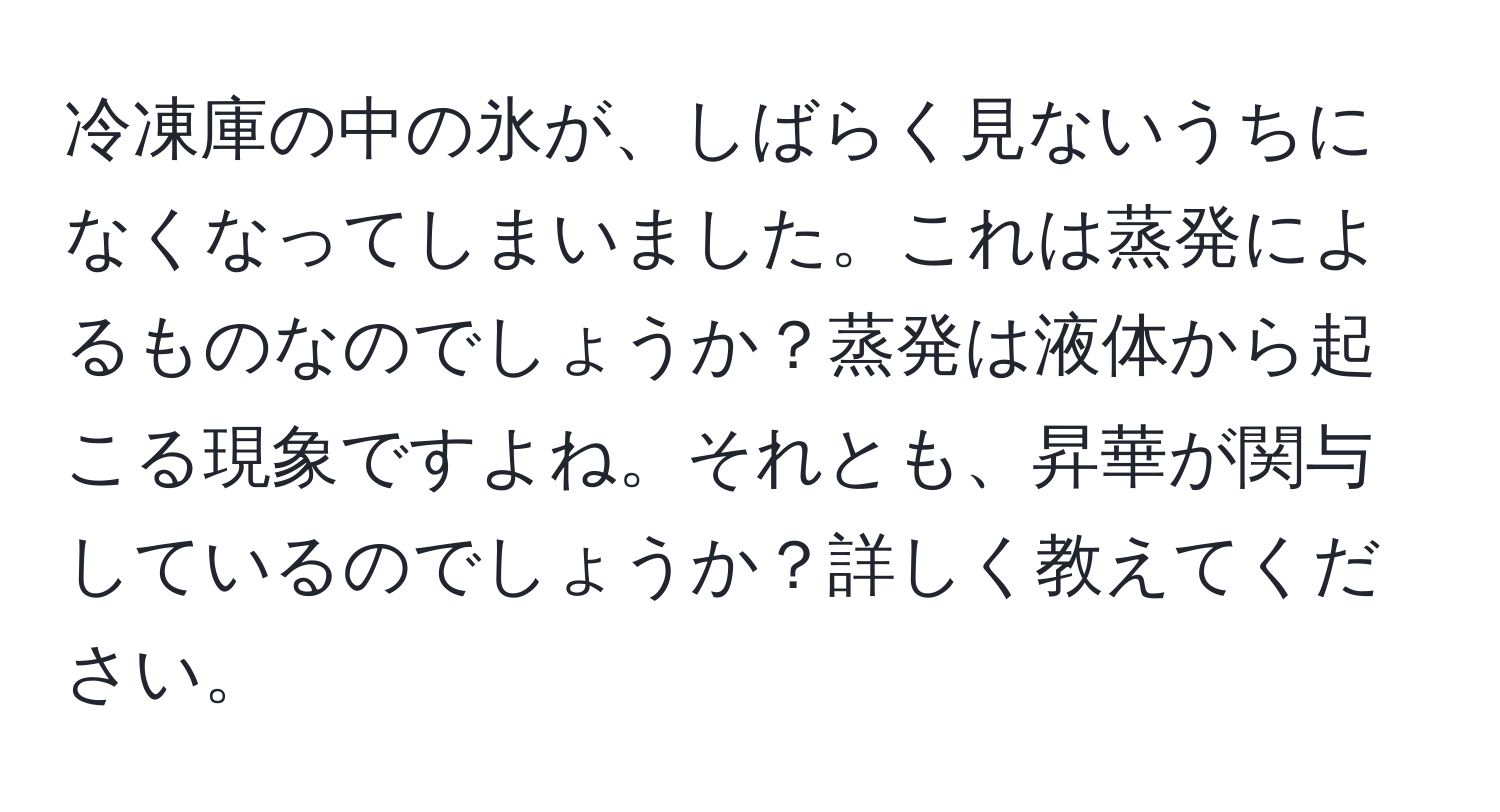 冷凍庫の中の氷が、しばらく見ないうちになくなってしまいました。これは蒸発によるものなのでしょうか？蒸発は液体から起こる現象ですよね。それとも、昇華が関与しているのでしょうか？詳しく教えてください。