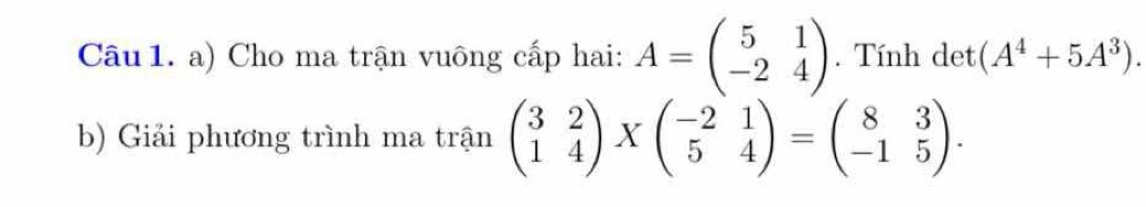 Cho ma trận vuông cấp hai: A=beginpmatrix 5&1 -2&4endpmatrix. Tính det (A^4+5A^3). 
b) Giải phương trình ma trận beginpmatrix 3&2 1&4endpmatrix * beginpmatrix -2&1 5&4endpmatrix =beginpmatrix 8&3 -1&5endpmatrix.