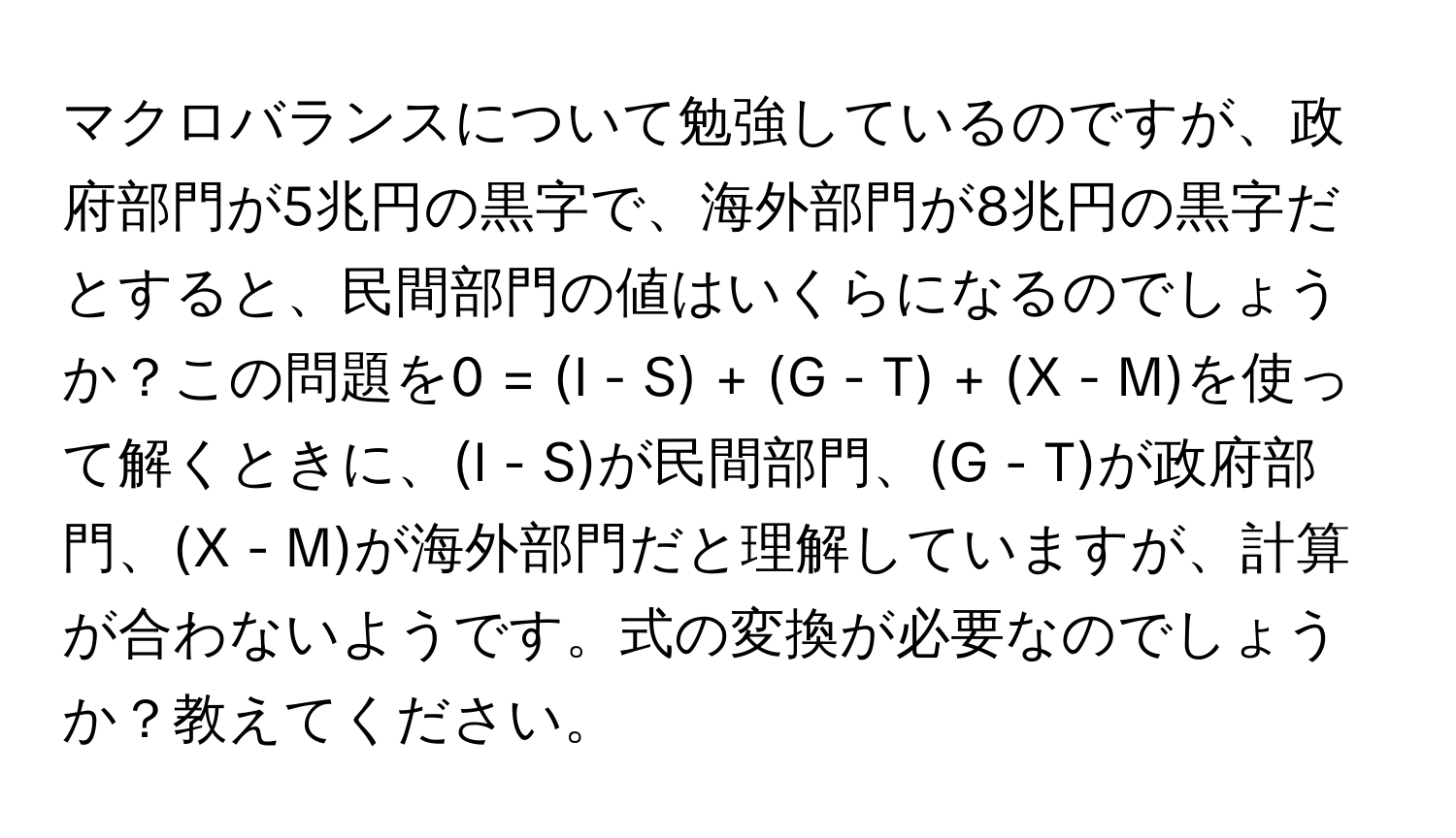 マクロバランスについて勉強しているのですが、政府部門が5兆円の黒字で、海外部門が8兆円の黒字だとすると、民間部門の値はいくらになるのでしょうか？この問題を0 = (I - S) + (G - T) + (X - M)を使って解くときに、(I - S)が民間部門、(G - T)が政府部門、(X - M)が海外部門だと理解していますが、計算が合わないようです。式の変換が必要なのでしょうか？教えてください。