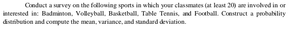 Conduct a survey on the following sports in which your classmates (at least 20) are involved in or 
interested in: Badminton, Volleyball, Basketball, Table Tennis, and Football. Construct a probability 
distribution and compute the mean, variance, and standard deviation.