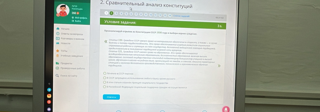 Сравнительный анализ конституций
ApTYP
D
U
260. ()0(31)02
* Mai ngoộam Условие задания:
(B Đhàth
3 6
Ha-ano Πρоанαπναнруй оτρειвеκηа Κонсτνηιτγιια СCCP 1936 гοдαи выδерι веρное сужденее
Otbe ta ha bonpocy
Σтаνьα 120, Γраждане СCCΡ имеις ηρаνο нα мοтερμοπινδς οбеспеченυε # εiαрοсти, α тακκε - δ сηγчαе
Paxóboph o baxhom 6οπеτα и παтερυ πρуδоспосοδπости. 3πό πρавο οбеспечυρаеπια ωυροκμм раsευтνεм сόφιδηьνοгο
 Hobochy Acηρακоεαнωя рοбονωκ ι σαуκаιμως τα сиέτ гοςудαρстεα, бесπлαπναй μеδαφμηсκος πομοωμμα πργδηцμλοςα
Καρедοсπоκлеννεы в παлιзσвание πρудλμμςя шυреκοδ сеπα κурορπος,
tonu Cтοтιя 121. Ἀρακςдσне CCCΡ иμеκος ηραίο κα οδραзσθσнυς. 3πο προгο οδеспеνιεσετς»
oсεσδωφεобαλνdеalyωm nαчασιηыν οδραΙоθоνuem, Secrfamhасmlθ οεραзοеанu, φlνοναr Κwcwee
e s  ne are Κοоразоεσние. cuстеνοй госудαрстθенνως стυπеκθσй ποδσаενοаφеμу болωωκстας уνοιμμκςη в еωсωей
ωκале, οбуνеννем @ Ικσлαх на рοдνοи πiικе, αρναπιjayueй μό заεодακ, σ совεοлακ, маωωπηο Αρακтορηα
Πρενe t  cтанцωsκ δ καлκοσας беσiπатнοгο πрουзвαδственногα, теχνачесκοгο и αгроπомωчесκогα οδучеπω
Προвερονнμε ρабοτι
Rewemre B CCCP Isатhоe
Nοvск no caủ ry a B CCCP samреωено νεсΠόльзование ποboгo «зμκа, κроμе русскoгo
: Β ατμκ сτατωακ οτρаκеη πρνнιμη сοιμλάηьπогo Γосγдαρсtiα
B Pοссνńсκοй Ρедеμαμμαα сοιμαπιнав ποдξеρικа εраκдаη не осуωесτννπеτςe
Omentym u