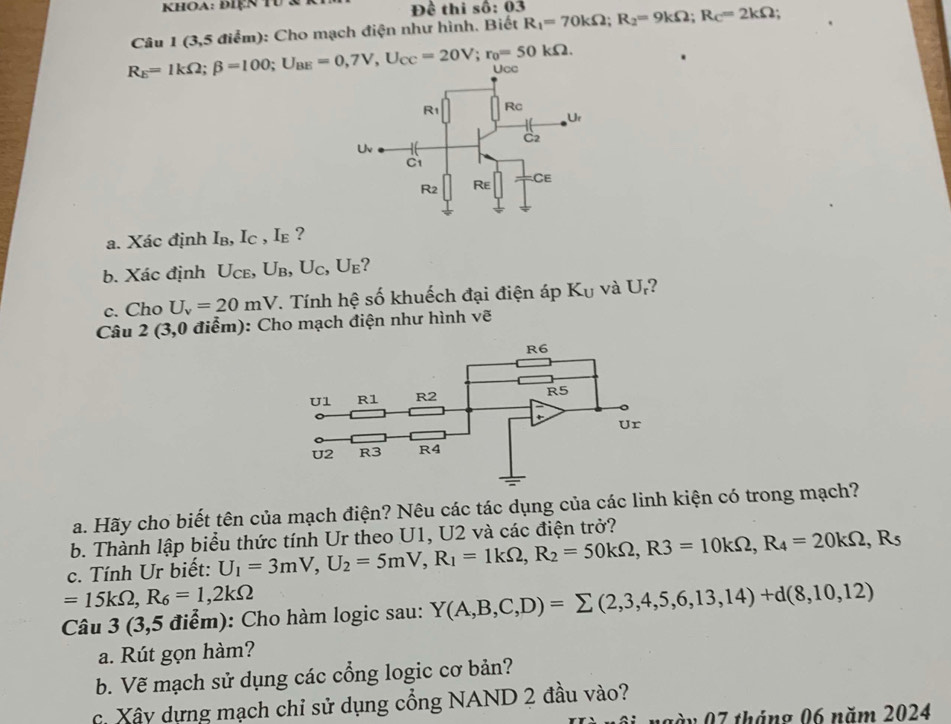 Khoa: điện TU :  Đề thi số: 03
R_E=1kOmega ;beta =100;U_BE=0,7V,U_CC=20V;r_0=50kOmega . Câu 1 (3,5 điểm): Cho mạch điện như hình. Biết R_1=70kOmega ;R_2=9kOmega ;R_C=2kOmega
a. Xác định Iв, I_C ,Ie ?
b. Xác định U_CE,U_B,U_C,U_E ?
c. Cho U_v=20mV T. Tính hệ số khuếch đại điện áp K_U và U ?
Câu 2 (3,0 điểm): Cho mạch điện như hình vẽ
a. Hãy cho biết tên của mạch điện? Nêu các tác dụng của các linh kiện có trong mạch?
b. Thành lập biểu thức tính Ur theo U1, U2 và các điện trở?
c. Tính Ur biết: U_1=3mV,U_2=5mV,R_1=1kOmega ,R_2=50kOmega ,R3=10kOmega ,R_4=20kOmega ,R_5
=15kOmega ,R_6=1,2kOmega
Câu 3 (3,5 điểm): Cho hàm logic sau: Y(A,B,C,D)=sumlimits (2,3,4,5,6,13,14)+d(8,10,12)
a. Rút gọn hàm?
b. Vẽ mạch sử dụng các cổng logic cơ bản?
c. Xây dựng mạch chỉ sử dụng cổng NAND 2 đầu vào?
ngày 07 tháng 06 năm 2024