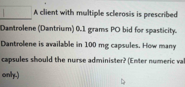 A client with multiple sclerosis is prescribed 
Dantrolene (Dantrium) 0.1 grams PO bid for spasticity. 
Dantrolene is available in 100 mg capsules. How many 
capsules should the nurse administer? (Enter numeric val 
only.)