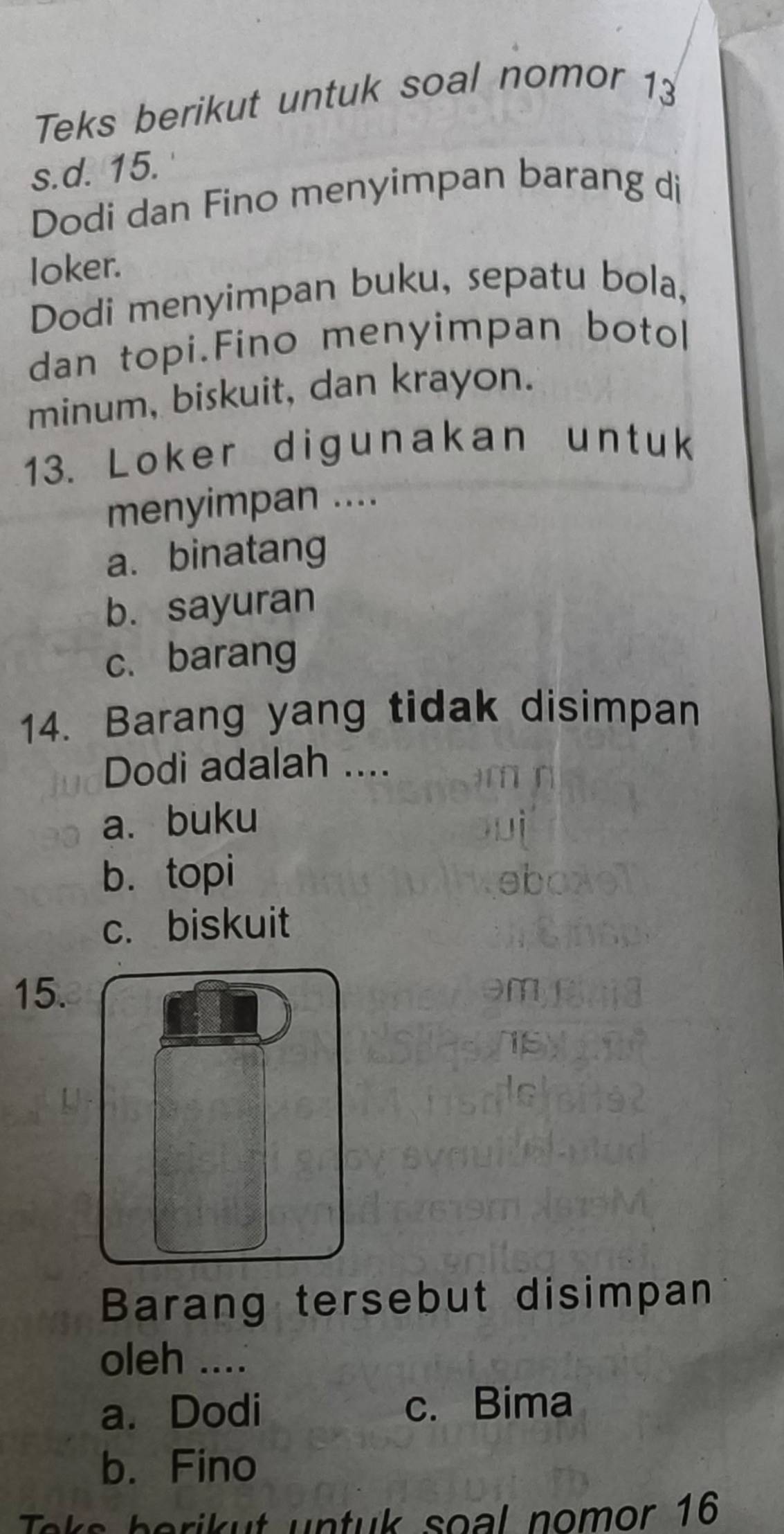 Teks berikut untuk soal nomor 13
s.d. 15.
Dodi dan Fino menyimpan barang di
loker.
Dodi menyimpan buku, sepatu bola,
dan topi.Fino menyimpan botol
minum, biskuit, dan krayon.
13. Loker digunakan untuk
menyimpan ....
a. binatang
b. sayuran
c.barang
14. Barang yang tidak disimpan
Dodi adalah ....
a. buku
b. topi
c. biskuit
15. m
15
Barang tersebut disimpan
oleh .._
a. Dodi c. Bima
b. Fino
Toks berikut untuk soal nomor 16