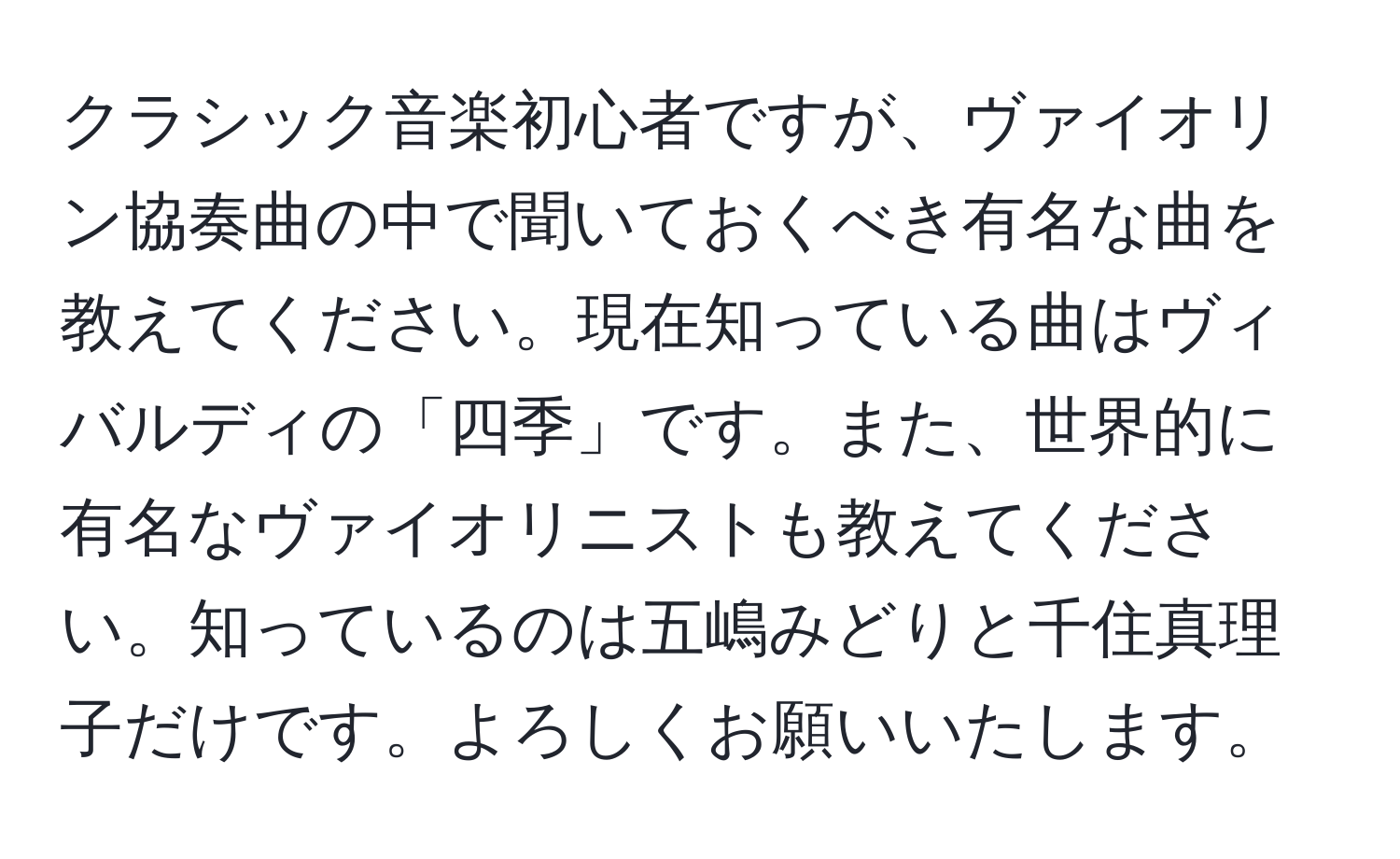 クラシック音楽初心者ですが、ヴァイオリン協奏曲の中で聞いておくべき有名な曲を教えてください。現在知っている曲はヴィバルディの「四季」です。また、世界的に有名なヴァイオリニストも教えてください。知っているのは五嶋みどりと千住真理子だけです。よろしくお願いいたします。