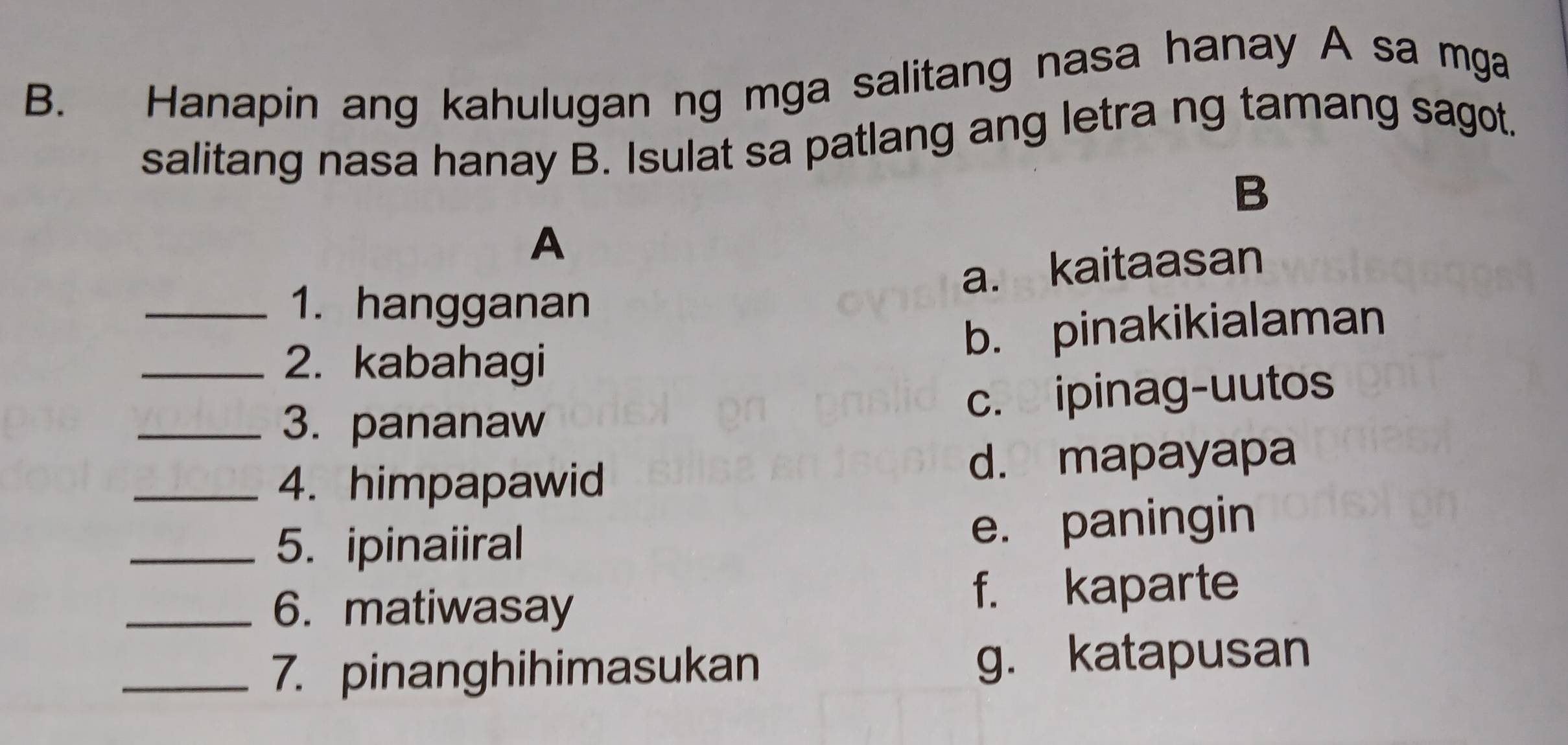 Hanapin ang kahulugan ng mga salitang nasa hanay A sa mga
salitang nasa hanay B. Isulat sa patlang ang letra ng tamang sagot.
B
A
a. kaitaasan
_1. hangganan
b. pinakikialaman
_2. kabahagi
_3. pananaw
c. ipinag-uutos
_4. himpapawid d. mapayapa
_5. ipinaiiral e. paningin
_6. matiwasay
f. kaparte
_7. pinanghihimasukan g. katapusan