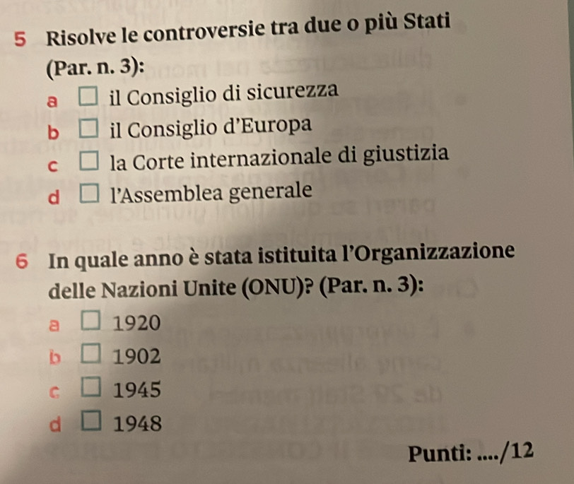 Risolve le controversie tra due o più Stati
(Par. n. 3):
a □ il Consiglio di sicurezza
b □ il Consiglio d’Europa
C □ la Corte internazionale di giustizia
d □ l’Assemblea generale
6 In quale anno è stata istituita l’Organizzazione
delle Nazioni Unite (ONU)? (Par. n. 3):
a □ 1920
b 1902
C | 1945
d 1948
Punti: .. /12