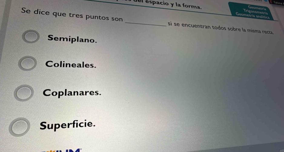 Fatiea
del espacio y la forma. Trigonometría
Geometria
Geometria analitica
Se dice que tres puntos son _si se encuentran todos sobre la misma recta.
Semiplano.
Colineales.
Coplanares.
Superficie.