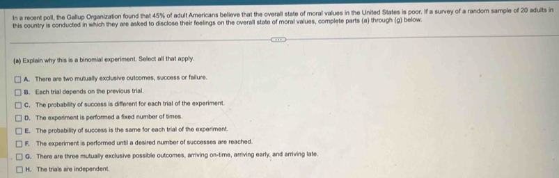 In a recent poll, the Gallup Organization found that 45% of adult Americans believe that the overall state of moral values in the United States is poor. If a survey of a random sample of 20 adults in
this country is conducted in which they are asked to disclose their feelings on the overall state of moral values, complete parts (a) through (g) below.
(a) Explain why this is a binomial experiment. Select all that apply.
A. There are two mutually exclusive outcomes, success or failure.
B. Each trial depends on the previous trial
C. The probability of success is different for each trial of the experiment.
D. The experiment is performed a fixed number of times.
E. The probability of success is the same for each trial of the experiment.
F. The experiment is performed until a desired number of successes are reached.
G. There are three mutually exclusive possible outcomes, arriving on-time, arriving early, and arriving late
H. The trials are independent