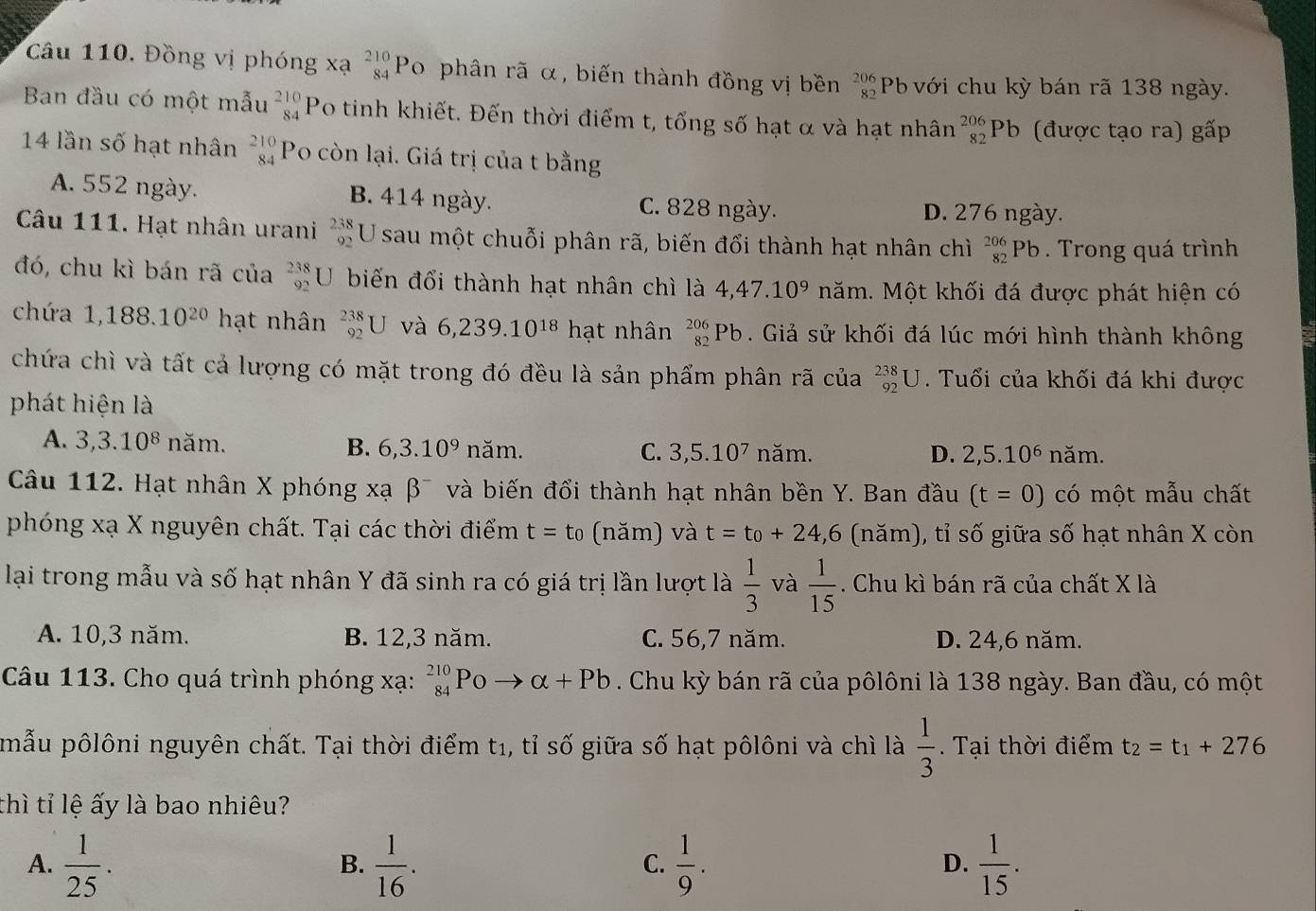 Đồng vị phóng xạ _(84)^(210)P To phân rã α, biến thành đồng vị bền beginarrayr 206 82endarray Pb với chu kỳ bán rã 138 ngày.
Ban đầu có một mẫu _(84)^(210)P Po tinh khiết. Đến thời điểm t, tổng số hạt α và hạt nhân _(82)^(206)Pb (được tạo ra) gấp
14 lần số hạt nhân _(84)^(210)P Yo còn lại. Giá trị của t bằng
A. 552 ngày. B. 414 ngày. C. 828 ngày. D. 276 ngày.
Câu 111. Hạt nhân urani beginarrayr 238 92endarray U sau một chuỗi phân rã, biến đổi thành hạt nhân chỉ _(82)^(206)Pb. Trong quá trình
đó, chu kì bán rã của beginarrayr 238 92endarray U biến đổi thành hạt nhân chì là 4,47.10^9 năm. Một khối đá được phát hiện có
chứa 1,188.10^(20) hạt nhân _(92)^(238)U và 6,239.10^(18) h ạt nhân _(82)^(206)Pb. Giả sử khối đá lúc mới hình thành không
chứa chì và tất cả lượng có mặt trong đó đều là sản phẩm phân rã của _(92)^(238)U. Tuổi của khối đá khi được
phát hiện là
A. 3,3.10^8 năm. B. 6,3.10^9 năm. 3,5.10^7 năm. năm.
C.
D. 2,5.10^6
Câu 112. Hạt nhân X phóng xạ beta^- và biến đổi thành hạt nhân bền Y. Ban đầu (t=0) có một mẫu chất
phóng xạ X nguyên chất. Tại các thời điểm t=t_0 (năm) và t=t_0+24,6 (năm), tỉ số giữa số hạt nhân X còn
lại trong mẫu và số hạt nhân Y đã sinh ra có giá trị lần lượt là  1/3  và  1/15 . Chu kì bán rã của chất X là
A. 10,3 năm. B. 12,3 năm. C. 56,7 năm. D. 24,6 năm.
Câu 113. Cho quá trình phóng xạ: _(84)^(210)Poto alpha +Pb. Chu kỳ bán rã của pôlôni là 138 ngày. Ban đầu, có một
mẫu pôlôni nguyên chất. Tại thời điểm t1, tỉ số giữa số hạt pôlôni và chì là  1/3 .  Tại thời điểm t_2=t_1+276
thì tỉ lệ ấy là bao nhiêu?
A.  1/25 .  1/16 .  1/9 .  1/15 .
B.
C.
D.