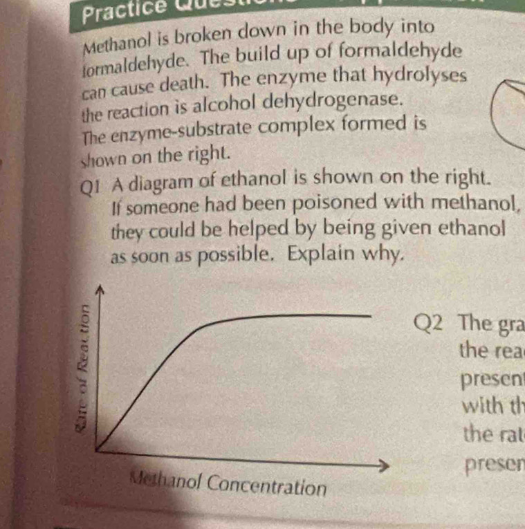 Practice Quest 
Methanol is broken down in the body into 
formaldehyde. The build up of formaldehyde 
can cause death. The enzyme that hydrolyses 
the reaction is alcohol dehydrogenase. 
The enzyme-substrate complex formed is 
shown on the right. 
Q1 A diagram of ethanol is shown on the right. 
If someone had been poisoned with methanol, 
they could be helped by being given ethanol 
as soon as possible. Explain why. 
Q2 The gra 
the rea 
presen 
with th 
the rat 
presen