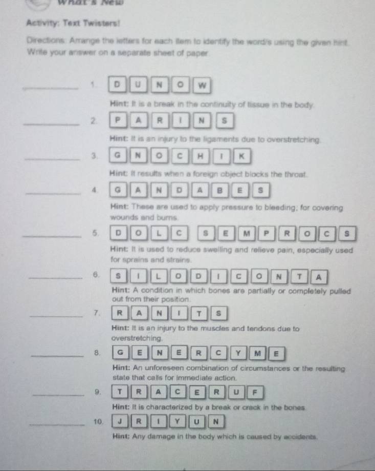 whats New 
Activity: Text Twisters! 
Directions: Amange the letters for each item to identify the word/s using the given hint 
Write your answer on a separate sheet of paper 
_1. D U N 。 W 
Hint: It is a break in the continuity of tissue in the body. 
_2. P A R N s 
Hint: It is an injury to the ligaments due to overstretching. 
_3. G N 。 C H I K 
Hint: It results when a foreign object blocks the throat. 
_4. G A N D A B E s 
Hint: These are used to apply pressure to bleeding; for covering 
wounds and burns. 
_5. D 。 L C s E M P R 。 C s 
Hint: It is used to reduce swelling and relieve pain, especially used 
for sprains and strains. 
_6. s 1 L 。 D | C 。 N T A 
Hint: A condition in which bones are partially or completely pulled 
out from their position. 
_7. R A N 1 T s 
Hint: It is an injury to the muscles and tendons due to 
overstretching. 
_8. G E N E R C Y M E 
Hint: An unforeseen combination of circumstances or the resulting 
state that calls for immediate action. 
_9. T R A C E R U F 
Hint: It is characterized by a break or crack in the bones 
_10. J R 1 Y U N 
Hint; Any damage in the body which is caused by accidents.