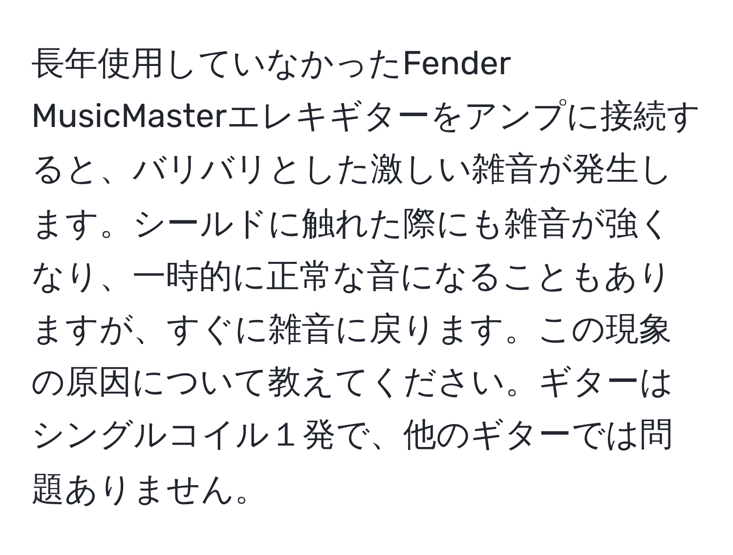 長年使用していなかったFender MusicMasterエレキギターをアンプに接続すると、バリバリとした激しい雑音が発生します。シールドに触れた際にも雑音が強くなり、一時的に正常な音になることもありますが、すぐに雑音に戻ります。この現象の原因について教えてください。ギターはシングルコイル１発で、他のギターでは問題ありません。