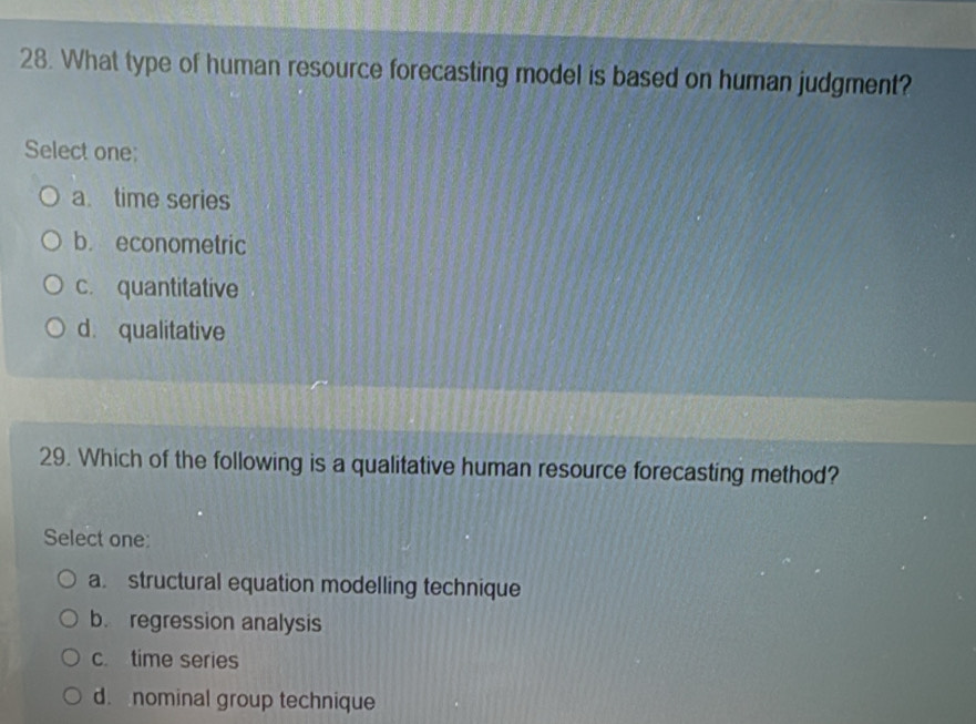 What type of human resource forecasting model is based on human judgment?
Select one;
a time series
b. econometric
c. quantitative
d. qualitative
29. Which of the following is a qualitative human resource forecasting method?
Select one:
a. structural equation modelling technique
b. regression analysis
c. time series
d. nominal group technique