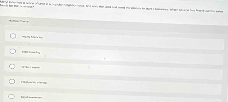 funds for the business?
Meryl inherited a piece of land in a popular neighborhood. She sold the land and used the money to start a business. Which source has Meryl used to raise
Multiple Choice
equity financing
debt financing
venture capital
Initial public offering
angel investment