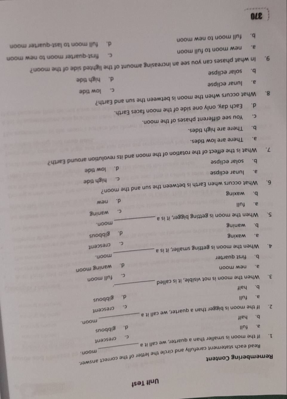 Unit Test
Remembering Content
Read each statement carefully and circle the letter of the correct answer
moon.
1. If the moon is smaller than a quarter, we call it a
c. crescent
a. full
d. gibbous
moon.
b. half
2. If the moon is bigger than a quarter, we call it a
_
c. crescent
a. full
d. gibbous
b. half
.
3. When the moon is not visible, it is called
_
c. full moon
a. new moon
d. waning moon
b. first quarter
moon.
4. When the moon is getting smaller, it is a_
c. crescent
a. waxing
d. gibbous
b. waning
5. When the moon is getting bigger, it is a _moon.
c. waning
a. full
d. new
b. waxing
6. What occurs when Earth is between the sun and the moon?
c. high tide
a. lunar eclipse
d. low tide
b. solar eclipse
7. What is the effect of the rotation of the moon and its revolution around Earth?
a. There are low tides.
b. There are high tides.
c. You see different phases of the moon.
d. Each day, only one side of the moon faces Earth.
8. What occurs when the moon is between the sun and Earth?
a, lunar eclipse c. low tide
b. solar eclipse d. high tide
9. In what phases can you see an increasing amount of the lighted side of the moon?
a. new moon to full moon c. first-quarter moon to new moon
d. full moon to last-quarter moon
b. full moon to new moon
370