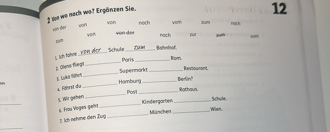 Von wo nach wo? Ergänzen Sie. 
12 
von der von 
von nach vom zum nach 
von von-der nach zur zum vom 
zum 
Schule_ zum Bahnhof. 
1. Ich fahre_ 
Paris _Rom. 
_ 
2. Olena fliegt 
_ 
Supermarkt _Restaurant. 
3. Luka fährt 
_ 
Hamburg _Berlin? 
4. Fährst du 
_ 
Post _Rathaus. 
_ 
5. Wir gehen 
Kindergarten_ Schule. 
6. Frau Voges geht 
_ 
München _Wien. 
7. Ich nehme den Zug 
_ 
_