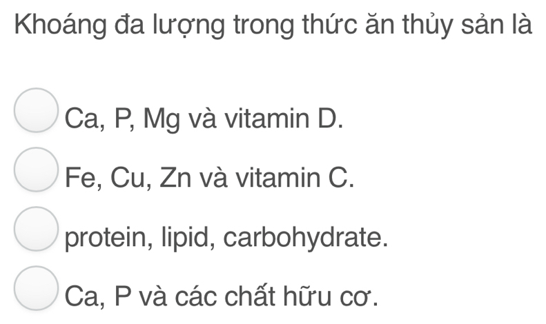 Khoáng đa lượng trong thức ăn thủy sản là
Ca, P, Mg và vitamin D.
Fe, Cu, Zn và vitamin C.
protein, lipid, carbohydrate.
Ca, P và các chất hữu cơ.