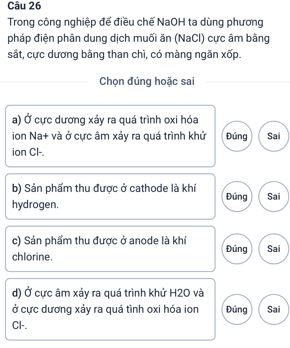 Trong công nghiệp để điều chế NaOH ta dùng phương
pháp điện phân dung dịch muối ăn (NaCl) cực âm bằng
sắt, cực dương bằng than chì, có màng ngăn xốp.
Chọn đúng hoặc sai
a) Ở cực dương xảy ra quá trình oxi hóa
ion Na+ và ở cực âm xảy ra quá trình khử Đúng Sai
ion Cl-.
b) Sản phẩm thu được ở cathode là khí
Đúng Sai
hydrogen.
c) Sản phẩm thu được ở anode là khí
Đúng Sai
chlorine.
d) Ở cực âm xảy ra quá trình khử H2O và
ở cực dương xảy ra quá tình oxi hóa ion Đúng Sai
Cl-.