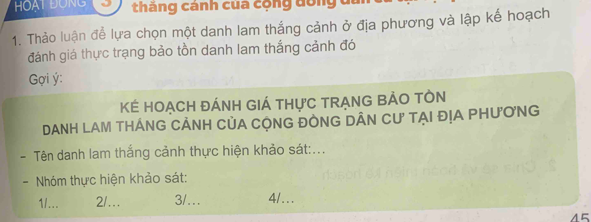 HOạT ĐộNG J thăng cánh của cộng dồng đa
1. Thảo luận để lựa chọn một danh lam thắng cảnh ở địa phương và lập kế hoạch
đánh giá thực trạng bảo tồn danh lam thắng cảnh đó
ợi ý:
KÉ HOẠCH ĐÁNH GIÁ THựC TRẠNG BẢO TÒN
DANH LAM THÁNG CẢNH CủA CỌNG ĐÒNG DÂN CƯ TẠI ĐỊA PHƯƠNG
- Tên danh lam thắng cảnh thực hiện khảo sát:...
- Nhóm thực hiện khảo sát:
1/... 2/... 3/… 4/...
45