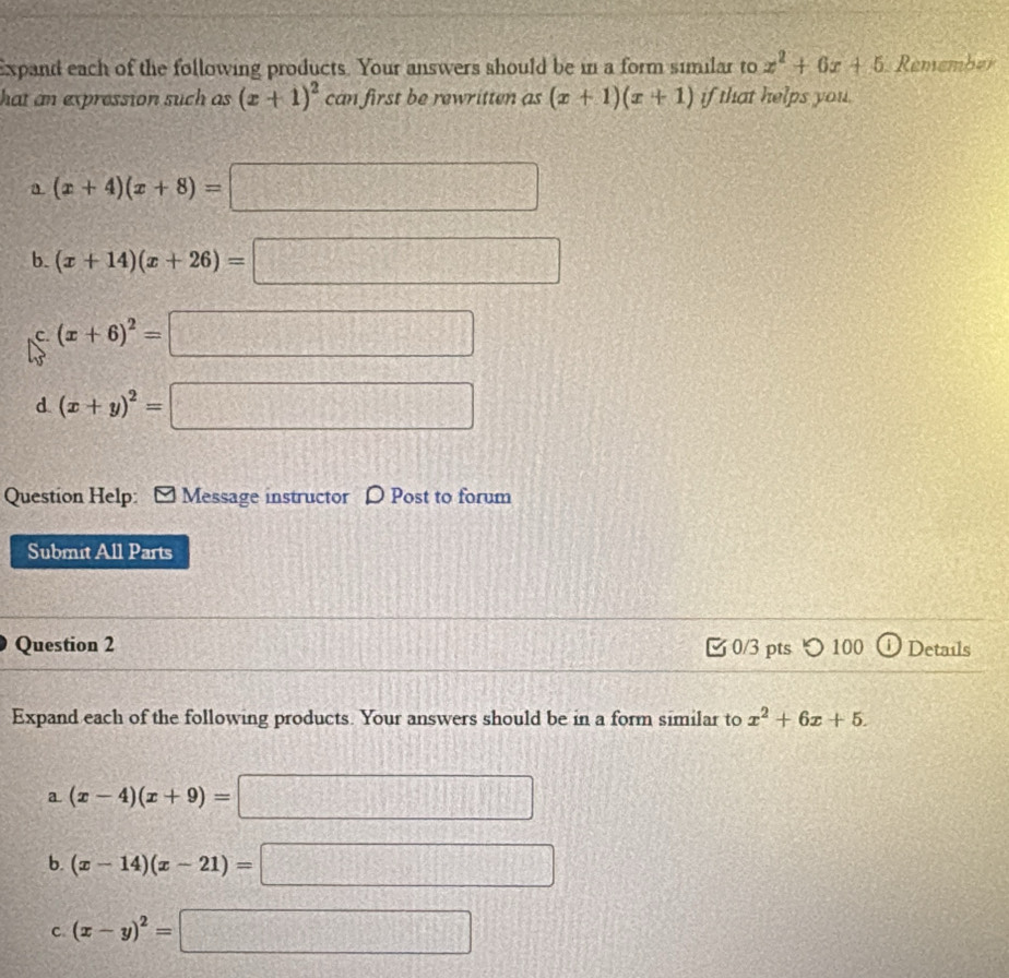 Expand each of the following products. Your answers should be in a form similar to x^2+6x+5 Remember
hat an expression such as (x+1)^2 can first be rewritten as (x+1)(x+1) if that helps you.
a. (x+4)(x+8)=□
b. (x+14)(x+26)=□
C (x+6)^2=□
d. (x+y)^2=□
Question Help: Message instructor 〇 Post to forum
Submit All Parts
Question 2 0/3 pts つ 100 Details
Expand each of the following products. Your answers should be in a form similar to x^2+6x+5. 
a (x-4)(x+9)=□
b. (x-14)(x-21)=□
C (x-y)^2=□