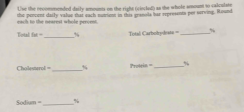 Use the recommended daily amounts on the right (circled) as the whole amount to calculate 
the percent daily value that each nutrient in this granola bar represents per serving. Round 
each to the nearest whole percent.
Total fat = _ % Total Carbohydrate =_  %
Cholesterol =_  % Protein =_ 
%
Sodium = _ %