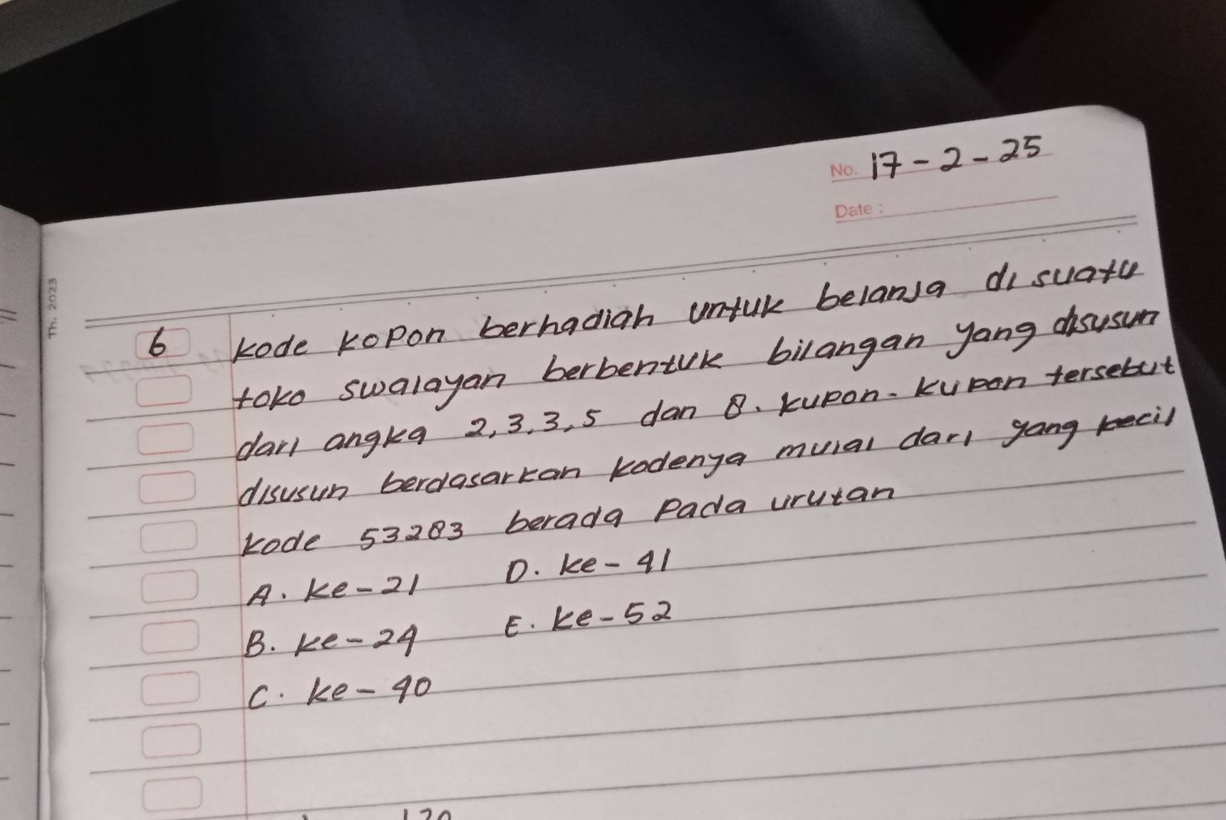 17-2-25 _
_
_
6
kode kopon berhadigh unful belana di suata
toko swalayan berbentrk bilangan yang disusun
dail angkea 2, 3. 3, 5 dan 8. kupon. kvpon tersebut
disusun berelasarkan kodenga muial dar gong keeil
kode 53283 berada Pada urutan
A. ke -21 D. ke - 41
E. ke -52
B. ke -24
C. ke-g0