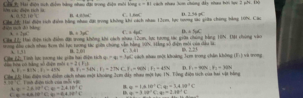 Cầu 9: Hai điện tích điểm bằng nhau đặt trong điện môi lóng varepsilon =81 cách nhau 3cm chúng đầy nhau bởi lực 2 μN. Độ
lớn các điện tích là:
A. 0.52.10^(-1)C B. 4.03nC C. 1,6nC D. 2.56 pC
Cầa 10: Hai điện tích điểm bằng nhau đặt trong không khí cách nhau 12cm, lực tương tác giữa chúng bằng 10N. Các
điện tích đó băng:
A. ± 2mu C B. ± 3mu C C. ± 4mu C D. ± 5mu C
Cầu Uc Hai điện tích điểm đặt trong không khí cách nhau 12cm, lực tương tác giữa chúng bằng 10N. Đặt chúng vào
trong đầu cách nhau Sem thi lực tương tác giữa chúng vẫn bằng 10N. Hằng số điện môi của dầu là:
A. 1,51 B. 2.01 C. 3.41 D. 2.25
Cầu 12: Tĩnh lực tương tác giữa hai điện tích q_1-q_2=3mu C cách nhau một khoảng 3cm trong chân không (F_1) và trong
đầu hòa có hằng số điện môi varepsilon =2(F_2)
A. F_1=81N;F_2=45N B. F_1=54N;F_2=27NC.F_1=90N;F_2=45N D、 F_1=90N:F_2=30N
Cầu 73: Hai điện tích điểm cách nhau một khoảng 2cm đấy nhau một lực 1N. Tổng điện tích của hai vật bằng
` 10°C * Tính điện tích của mỗi vật:
A. Q_1=2.6.10^(-3)C. q_2=2.4.10^(-5)C B. q_1=1,6.10^(-5)C:q_2=3,4.10^(-5)C
C q_1=4.610^(-3)C;q_3=0.4.10^(-3)C
D. q_1=3.10^(-5)C:q_2=2.10^(-5)C