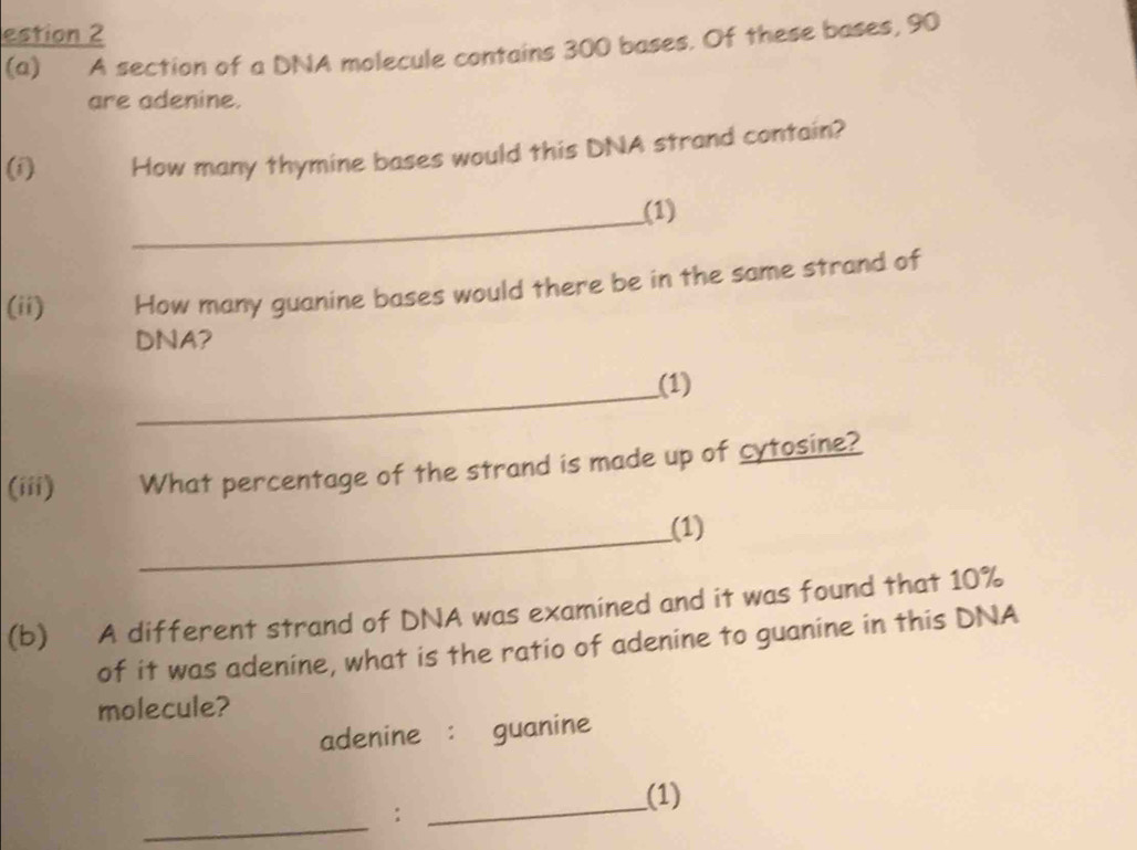 estion 2 
(a) A section of a DNA molecule contains 300 bases. Of these bases, 90
are adenine. 
(i) How many thymine bases would this DNA strand contain? 
_ 
(1) 
(ii) How many guanine bases would there be in the same strand of 
DNA? 
_ 
(1) 
(iii) What percentage of the strand is made up of cytosine? 
_ 
(1) 
(b) A different strand of DNA was examined and it was found that 10%
of it was adenine, what is the ratio of adenine to guanine in this DNA 
molecule? 
adenine : guanine 
(1) 
_ 
: 
_